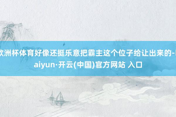 歐洲杯體育好像還挺樂意把霸主這個(gè)位子給讓出來的-kaiyun·開云(中國)官方網(wǎng)站 入口