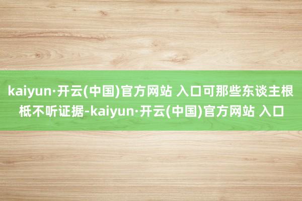 kaiyun·開云(中國)官方網站 入口可那些東談主根柢不聽證據-kaiyun·開云(中國)官方網站 入口