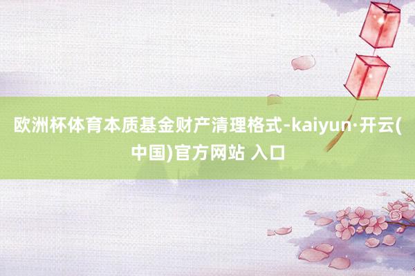 歐洲杯體育本質(zhì)基金財產(chǎn)清理格式-kaiyun·開云(中國)官方網(wǎng)站 入口