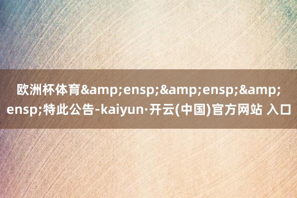 歐洲杯體育   特此公告-kaiyun·開云(中國)官方網站 入口