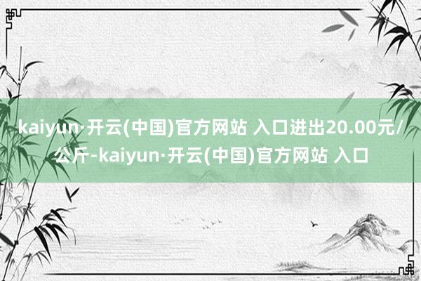 kaiyun·開云(中國)官方網站 入口進出20.00元/公斤-kaiyun·開云(中國)官方網站 入口