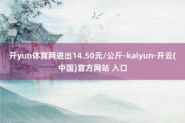 開yun體育網進出14.50元/公斤-kaiyun·開云(中國)官方網站 入口