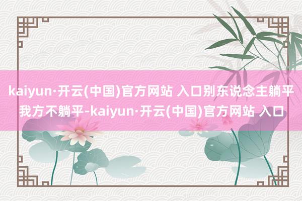 kaiyun·開云(中國)官方網站 入口別東說念主躺平我方不躺平-kaiyun·開云(中國)官方網站 入口