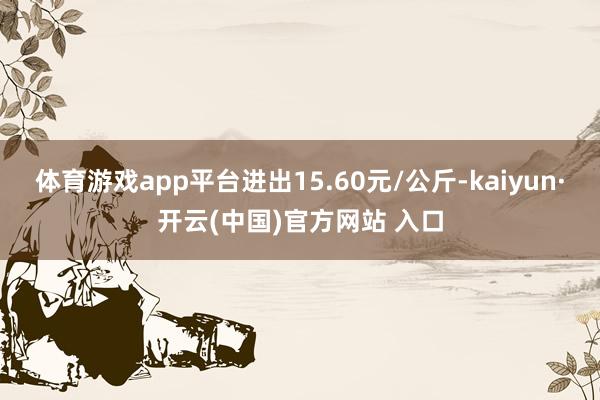 體育游戲app平臺進出15.60元/公斤-kaiyun·開云(中國)官方網站 入口