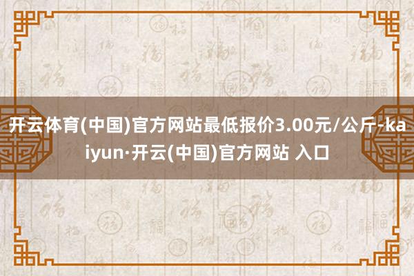 開云體育(中國)官方網站最低報價3.00元/公斤-kaiyun·開云(中國)官方網站 入口