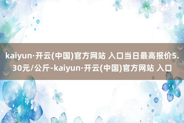 kaiyun·開云(中國)官方網站 入口當日最高報價5.30元/公斤-kaiyun·開云(中國)官方網站 入口