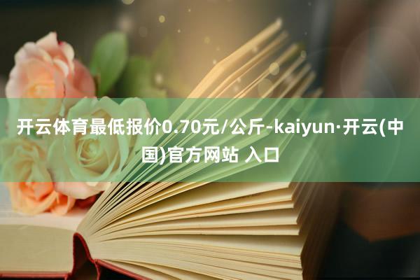 開(kāi)云體育最低報(bào)價(jià)0.70元/公斤-kaiyun·開(kāi)云(中國(guó))官方網(wǎng)站 入口