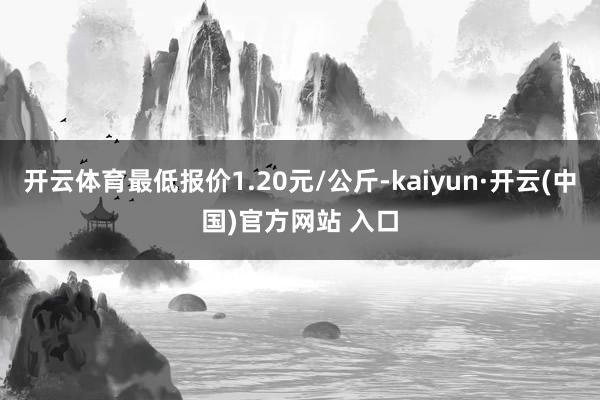 開云體育最低報(bào)價(jià)1.20元/公斤-kaiyun·開云(中國)官方網(wǎng)站 入口