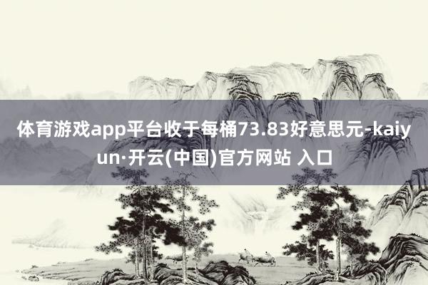 體育游戲app平臺收于每桶73.83好意思元-kaiyun·開云(中國)官方網站 入口