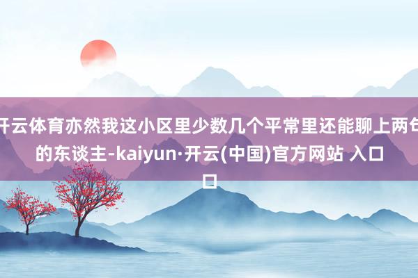 開云體育亦然我這小區里少數幾個平常里還能聊上兩句的東談主-kaiyun·開云(中國)官方網站 入口