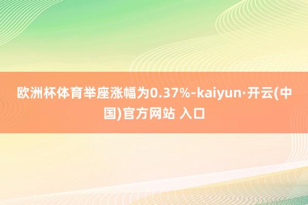 歐洲杯體育舉座漲幅為0.37%-kaiyun·開云(中國)官方網站 入口