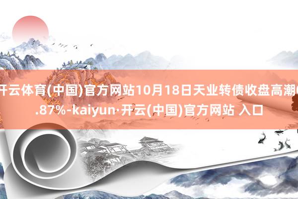 開云體育(中國)官方網(wǎng)站10月18日天業(yè)轉債收盤高潮0.87%-kaiyun·開云(中國)官方網(wǎng)站 入口