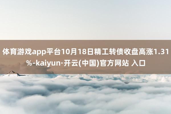 體育游戲app平臺10月18日精工轉債收盤高漲1.31%-kaiyun·開云(中國)官方網站 入口