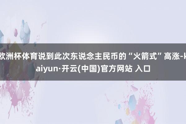 歐洲杯體育說到此次東說念主民幣的“火箭式”高漲-kaiyun·開云(中國)官方網站 入口
