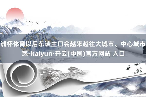 歐洲杯體育以后東談主口會越來越往大城市、中心城市迷惑-kaiyun·開云(中國)官方網站 入口