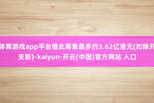 體育游戲app平臺借此籌集最多約3.62億港元(扣除開支前)-kaiyun·開云(中國)官方網站 入口
