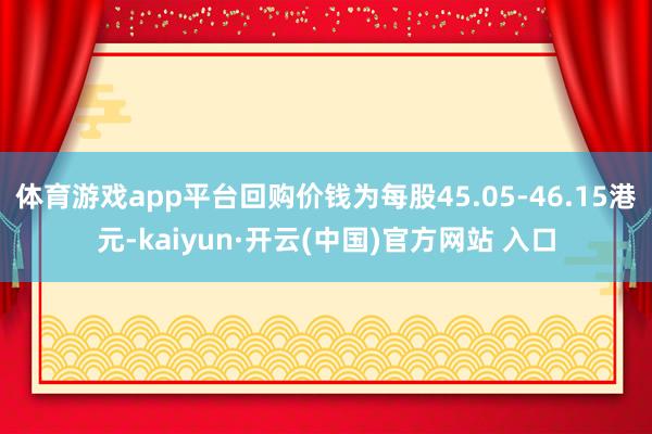 體育游戲app平臺回購價錢為每股45.05-46.15港元-kaiyun·開云(中國)官方網站 入口