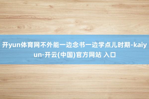 開yun體育網不外能一邊念書一邊學點兒時期-kaiyun·開云(中國)官方網站 入口