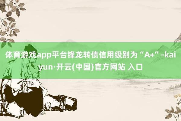 體育游戲app平臺鋒龍轉債信用級別為“A+”-kaiyun·開云(中國)官方網站 入口
