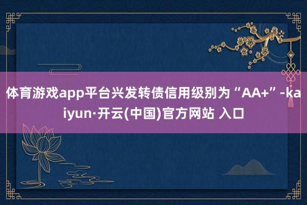 體育游戲app平臺興發轉債信用級別為“AA+”-kaiyun·開云(中國)官方網站 入口