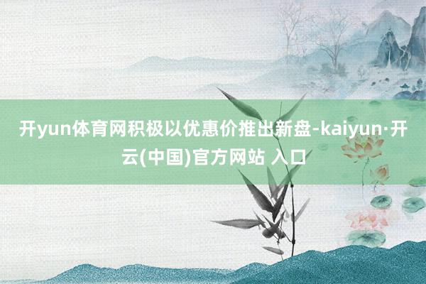 開yun體育網(wǎng)積極以優(yōu)惠價(jià)推出新盤-kaiyun·開云(中國(guó))官方網(wǎng)站 入口