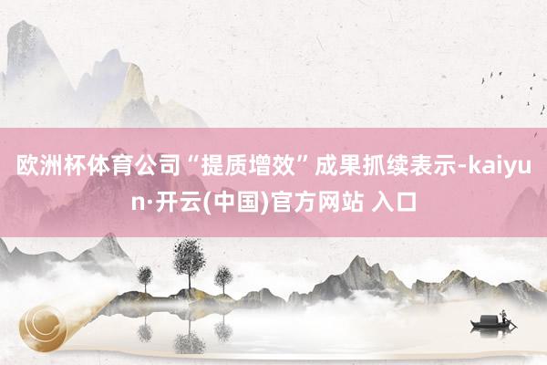 歐洲杯體育公司“提質增效”成果抓續表示-kaiyun·開云(中國)官方網站 入口