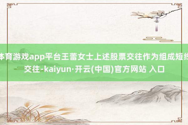 體育游戲app平臺王蕾女士上述股票交往作為組成短線交往-kaiyun·開云(中國)官方網站 入口