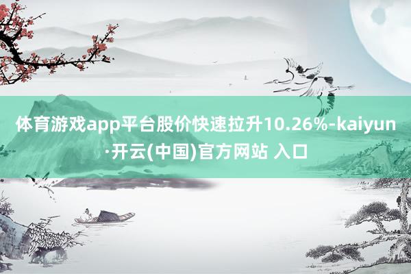體育游戲app平臺股價快速拉升10.26%-kaiyun·開云(中國)官方網站 入口
