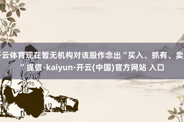 開云體育現在暫無機構對該股作念出“買入、抓有、賣出”提倡-kaiyun·開云(中國)官方網站 入口