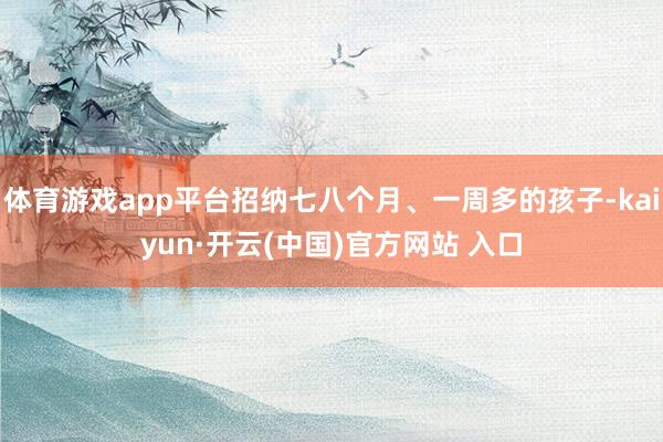 體育游戲app平臺(tái)招納七八個(gè)月、一周多的孩子-kaiyun·開(kāi)云(中國(guó))官方網(wǎng)站 入口