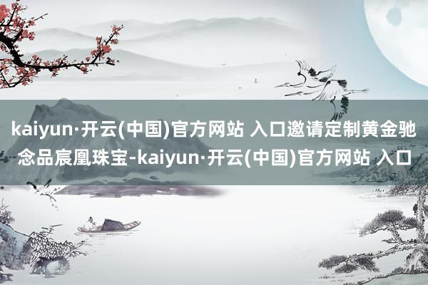 kaiyun·開云(中國)官方網站 入口邀請定制黃金馳念品宸凰珠寶-kaiyun·開云(中國)官方網站 入口