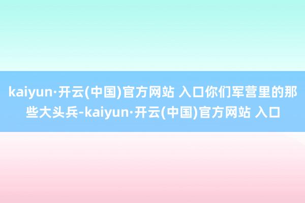 kaiyun·開云(中國)官方網站 入口你們軍營里的那些大頭兵-kaiyun·開云(中國)官方網站 入口