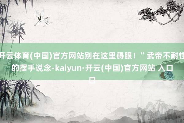 開云體育(中國)官方網站別在這里礙眼！”武帝不耐性的擺手說念-kaiyun·開云(中國)官方網站 入口