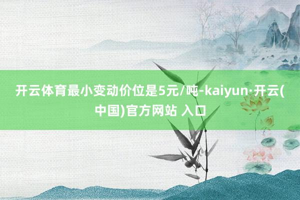 開云體育最小變動價位是5元/噸-kaiyun·開云(中國)官方網站 入口