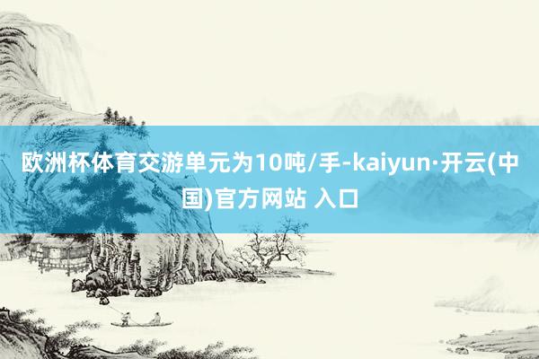 歐洲杯體育交游單元為10噸/手-kaiyun·開云(中國)官方網站 入口