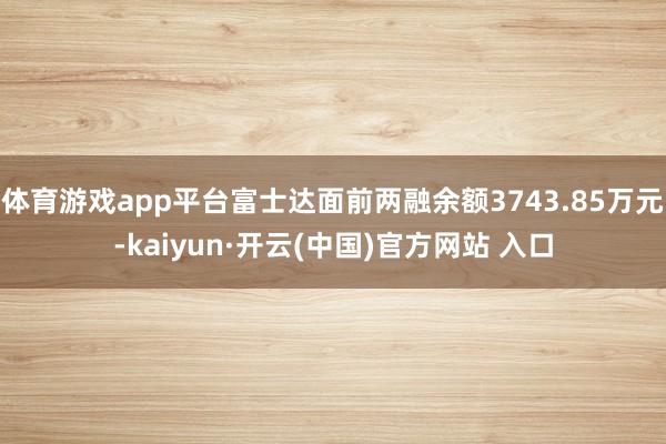 體育游戲app平臺富士達面前兩融余額3743.85萬元-kaiyun·開云(中國)官方網站 入口