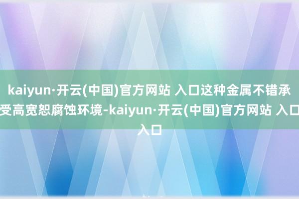 kaiyun·開云(中國)官方網站 入口這種金屬不錯承受高寬恕腐蝕環境-kaiyun·開云(中國)官方網站 入口