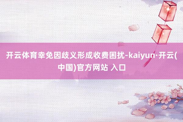 開云體育幸免因歧義形成收費(fèi)困擾-kaiyun·開云(中國(guó))官方網(wǎng)站 入口
