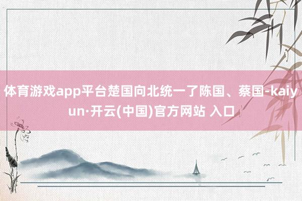 體育游戲app平臺(tái)楚國(guó)向北統(tǒng)一了陳國(guó)、蔡國(guó)-kaiyun·開云(中國(guó))官方網(wǎng)站 入口