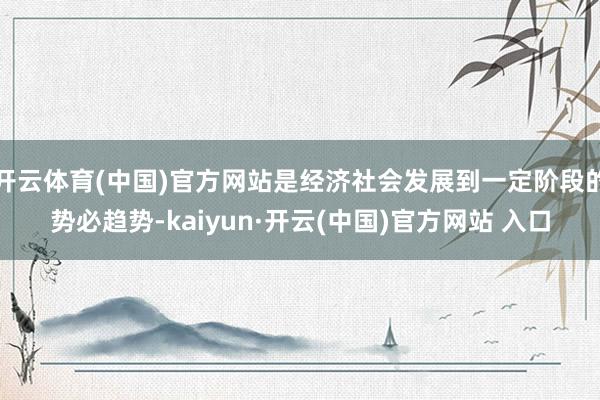 開云體育(中國)官方網站是經濟社會發展到一定階段的勢必趨勢-kaiyun·開云(中國)官方網站 入口