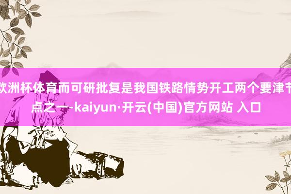 歐洲杯體育而可研批復是我國鐵路情勢開工兩個要津節點之一-kaiyun·開云(中國)官方網站 入口