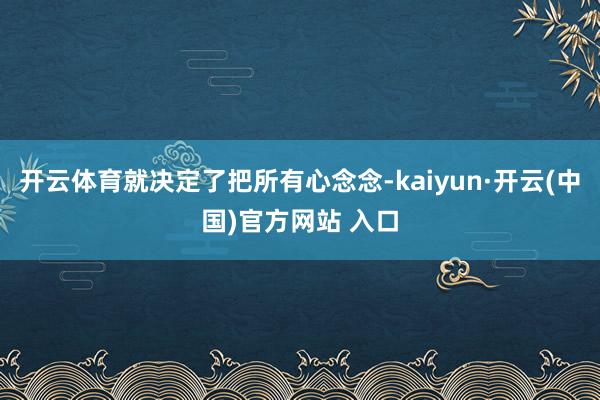 開云體育就決定了把所有心念念-kaiyun·開云(中國)官方網站 入口