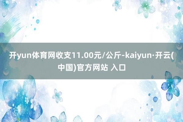 開yun體育網收支11.00元/公斤-kaiyun·開云(中國)官方網站 入口