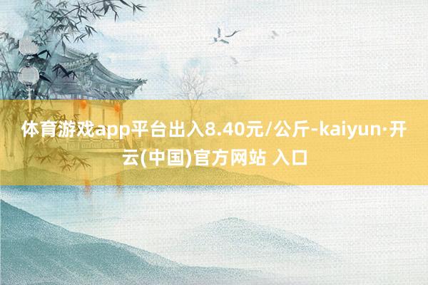 體育游戲app平臺出入8.40元/公斤-kaiyun·開云(中國)官方網站 入口