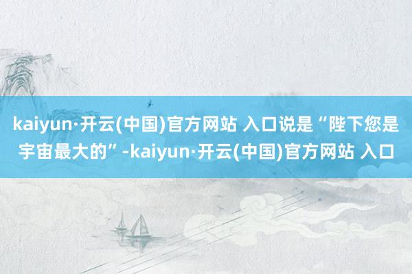 kaiyun·開云(中國)官方網站 入口說是“陛下您是宇宙最大的”-kaiyun·開云(中國)官方網站 入口
