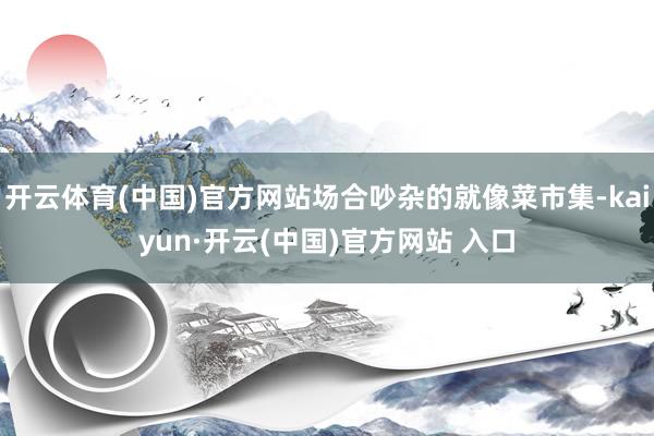 開云體育(中國)官方網站場合吵雜的就像菜市集-kaiyun·開云(中國)官方網站 入口