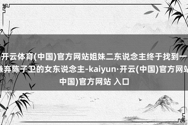 開云體育(中國)官方網站姐妹二東說念主終于找到一個不嫌棄陳子衛的女東說念主-kaiyun·開云(中國)官方網站 入口