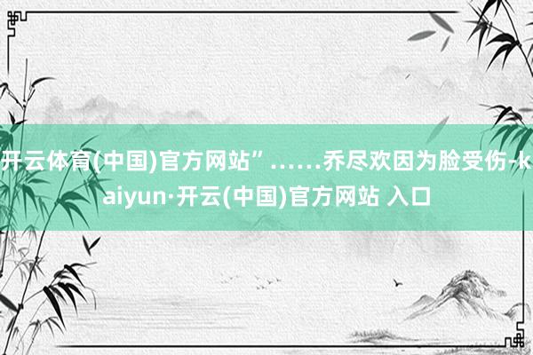開云體育(中國)官方網站”……喬盡歡因為臉受傷-kaiyun·開云(中國)官方網站 入口