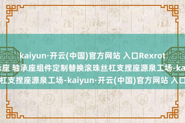 kaiyun·開云(中國)官方網(wǎng)站 入口Rexroth力士樂滾珠絲桿支捏軸承座 軸承座組件定制替換滾珠絲杠支捏座源泉工場-kaiyun·開云(中國)官方網(wǎng)站 入口