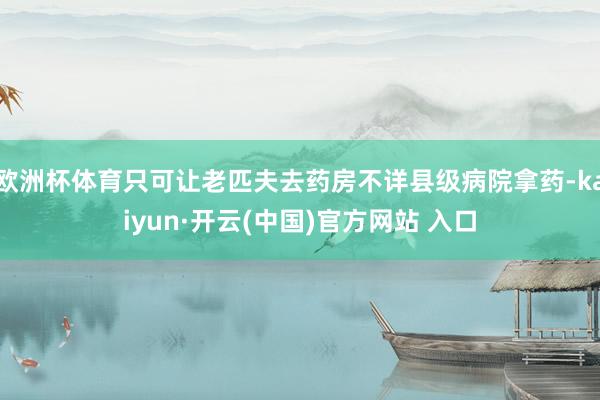 歐洲杯體育只可讓老匹夫去藥房不詳縣級病院拿藥-kaiyun·開云(中國)官方網站 入口